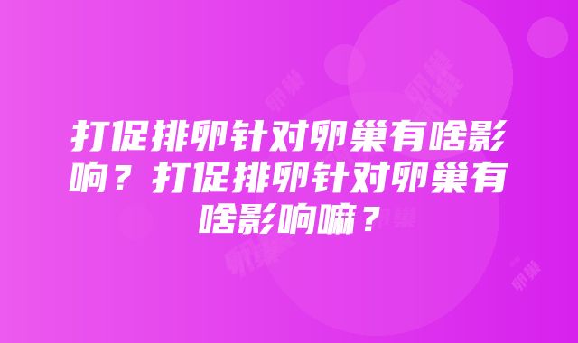 打促排卵针对卵巢有啥影响？打促排卵针对卵巢有啥影响嘛？