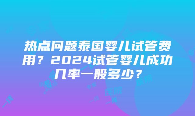 热点问题泰国婴儿试管费用？2024试管婴儿成功几率一般多少？