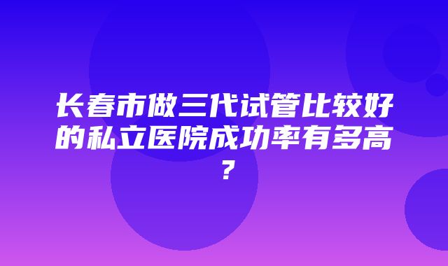 长春市做三代试管比较好的私立医院成功率有多高？