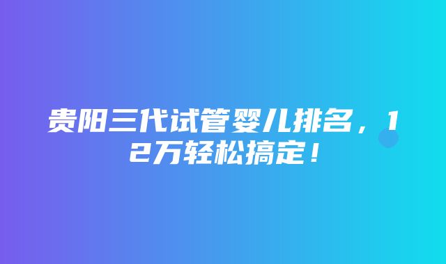 贵阳三代试管婴儿排名，12万轻松搞定！