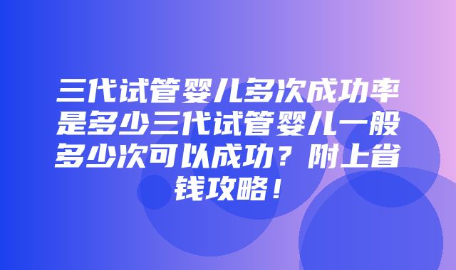 三代试管婴儿多次成功率是多少三代试管婴儿一般多少次可以成功？附上省钱攻略！