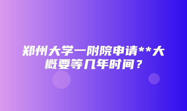 郑州大学一附院申请**大概要等几年时间？