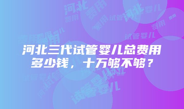 河北三代试管婴儿总费用多少钱，十万够不够？