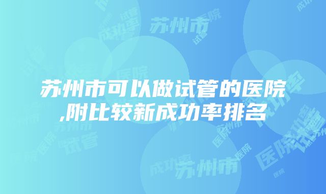 苏州市可以做试管的医院,附比较新成功率排名