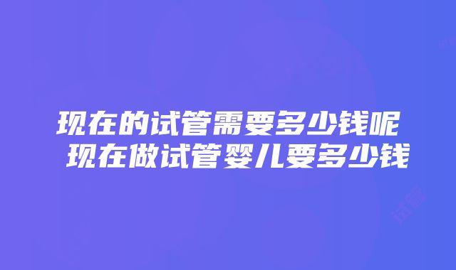 现在的试管需要多少钱呢 现在做试管婴儿要多少钱