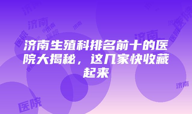 济南生殖科排名前十的医院大揭秘，这几家快收藏起来