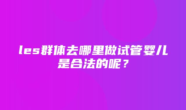 les群体去哪里做试管婴儿是合法的呢？