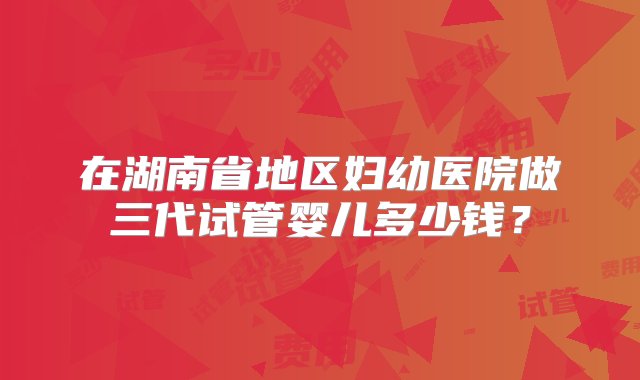 在湖南省地区妇幼医院做三代试管婴儿多少钱？