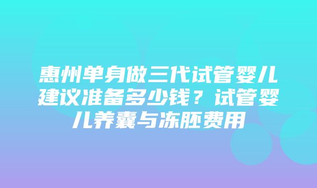 惠州单身做三代试管婴儿建议准备多少钱？试管婴儿养囊与冻胚费用