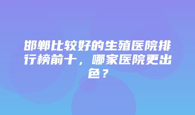 邯郸比较好的生殖医院排行榜前十，哪家医院更出色？