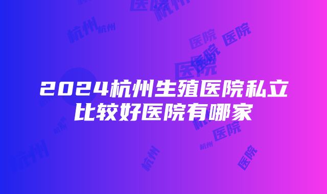 2024杭州生殖医院私立比较好医院有哪家