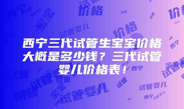 西宁三代试管生宝宝价格大概是多少钱？三代试管婴儿价格表！