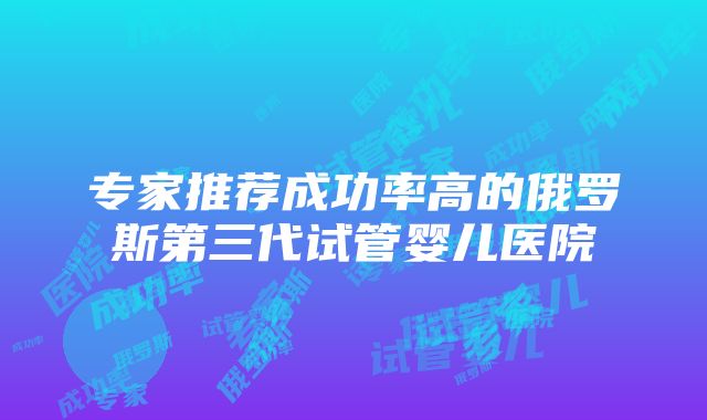 专家推荐成功率高的俄罗斯第三代试管婴儿医院