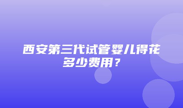 西安第三代试管婴儿得花多少费用？