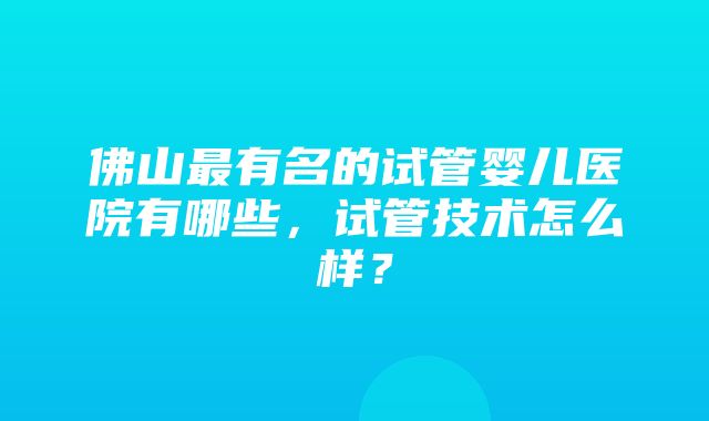 佛山最有名的试管婴儿医院有哪些，试管技术怎么样？