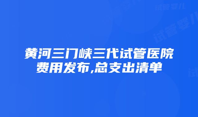 黄河三门峡三代试管医院费用发布,总支出清单