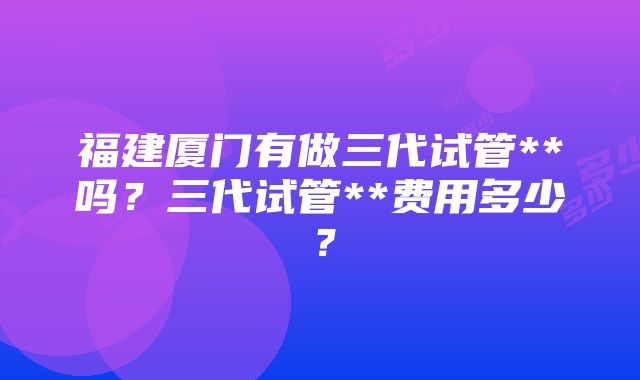 福建厦门有做三代试管**吗？三代试管**费用多少？