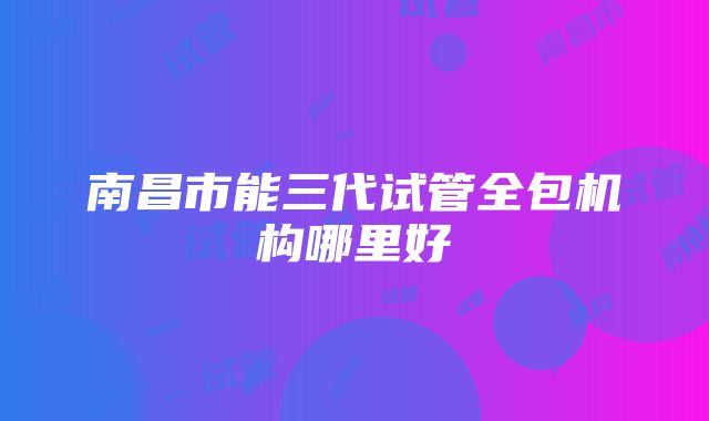 南昌市能三代试管全包机构哪里好