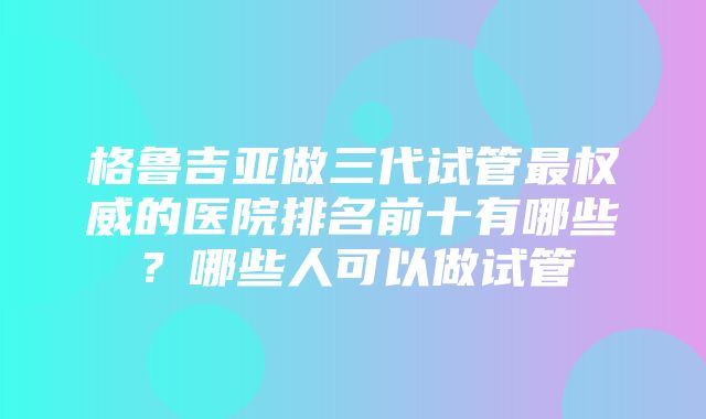 格鲁吉亚做三代试管最权威的医院排名前十有哪些？哪些人可以做试管