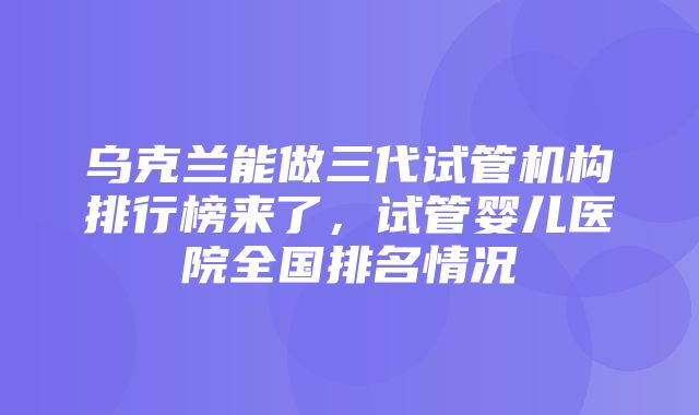 乌克兰能做三代试管机构排行榜来了，试管婴儿医院全国排名情况