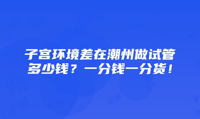 子宫环境差在潮州做试管多少钱？一分钱一分货！