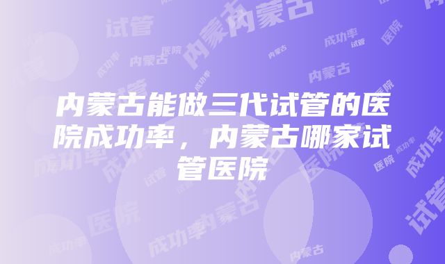 内蒙古能做三代试管的医院成功率，内蒙古哪家试管医院