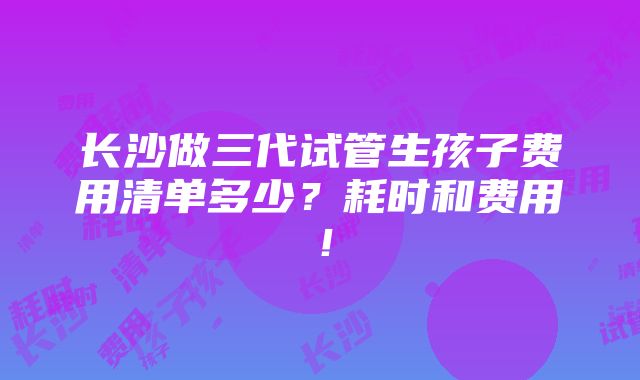 长沙做三代试管生孩子费用清单多少？耗时和费用！