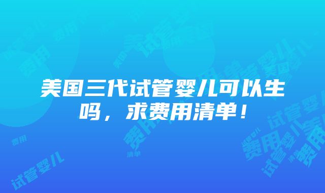 美国三代试管婴儿可以生吗，求费用清单！