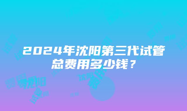 2024年沈阳第三代试管总费用多少钱？