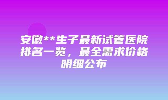 安徽**生子最新试管医院排名一览，最全需求价格明细公布