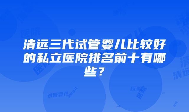 清远三代试管婴儿比较好的私立医院排名前十有哪些？