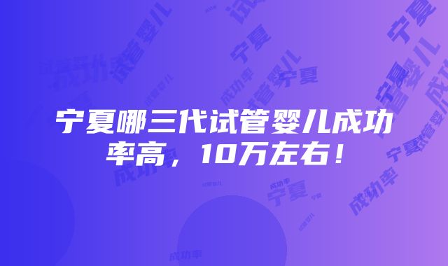 宁夏哪三代试管婴儿成功率高，10万左右！