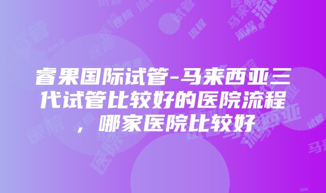 睿果国际试管-马来西亚三代试管比较好的医院流程，哪家医院比较好