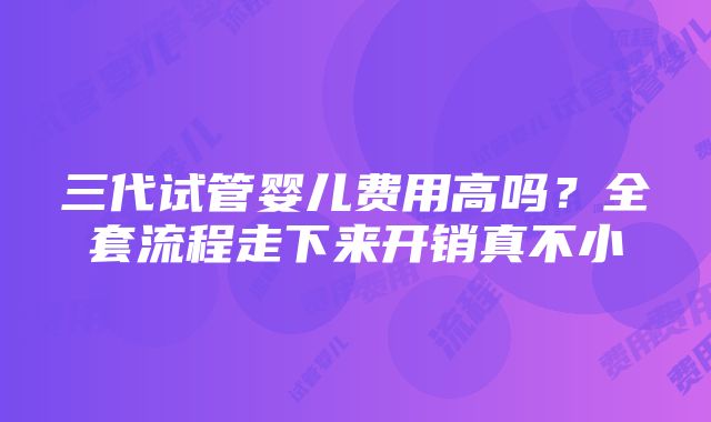 三代试管婴儿费用高吗？全套流程走下来开销真不小