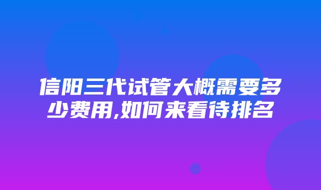 信阳三代试管大概需要多少费用,如何来看待排名