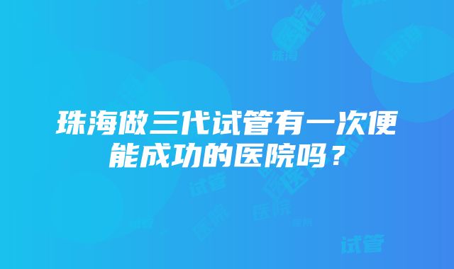 珠海做三代试管有一次便能成功的医院吗？