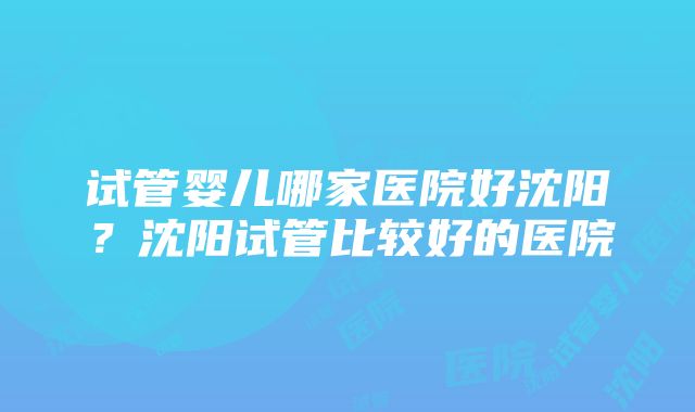 试管婴儿哪家医院好沈阳？沈阳试管比较好的医院