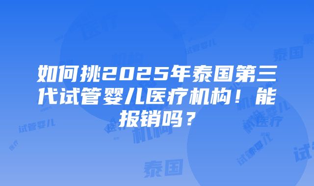 如何挑2025年泰国第三代试管婴儿医疗机构！能报销吗？