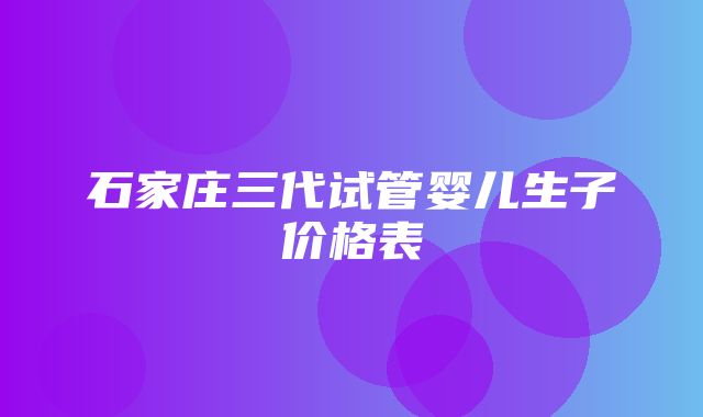 石家庄三代试管婴儿生子价格表