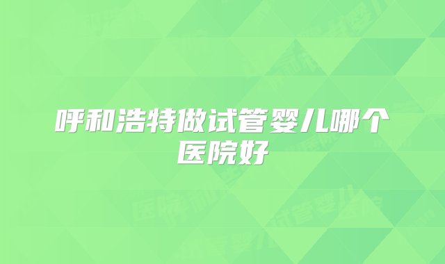 呼和浩特做试管婴儿哪个医院好