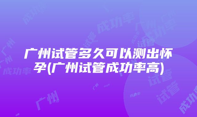 广州试管多久可以测出怀孕(广州试管成功率高)