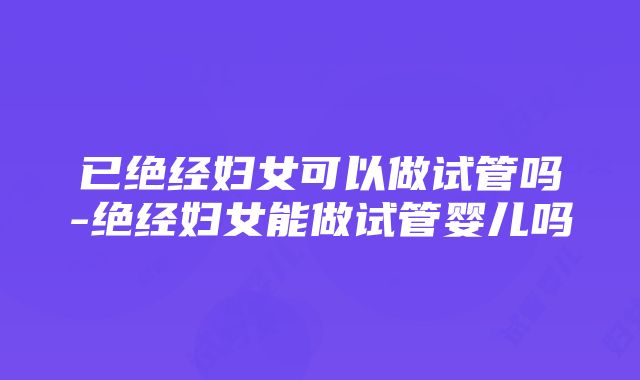 已绝经妇女可以做试管吗-绝经妇女能做试管婴儿吗