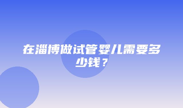 在淄博做试管婴儿需要多少钱？