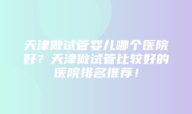 天津做试管婴儿哪个医院好？天津做试管比较好的医院排名推荐！