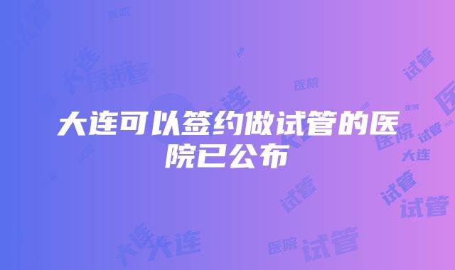 大连可以签约做试管的医院已公布