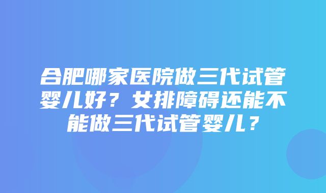 合肥哪家医院做三代试管婴儿好？女排障碍还能不能做三代试管婴儿？