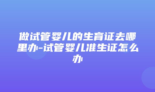 做试管婴儿的生育证去哪里办-试管婴儿准生证怎么办