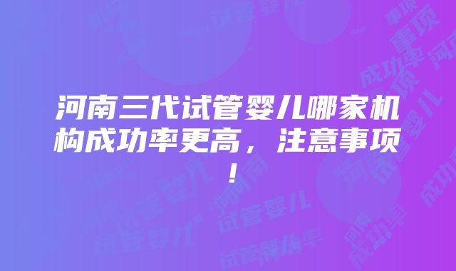 河南三代试管婴儿哪家机构成功率更高，注意事项！