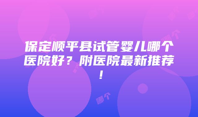 保定顺平县试管婴儿哪个医院好？附医院最新推荐！