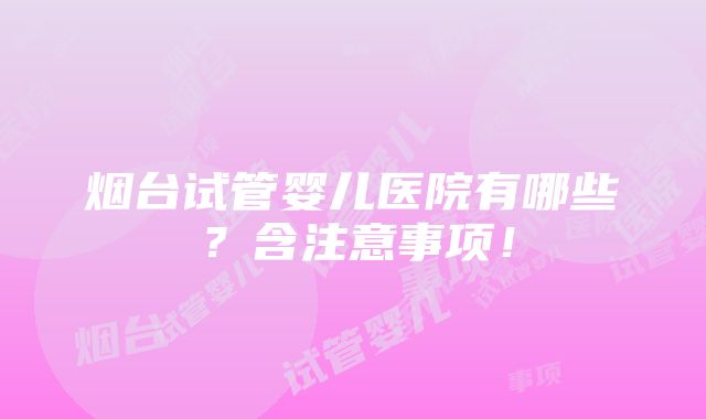 烟台试管婴儿医院有哪些？含注意事项！